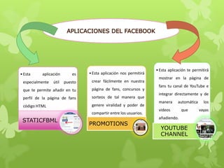 APLICACIONES DEL FACEBOOK
•Esta aplicación es
especialmente útil puesto
que te permite añadir en tu
perfil de la página de fans
código HTML
STATICFBML
•Esta aplicación nos permitirá
crear fácilmente en nuestra
página de fans, concursos y
sorteos de tal manera que
genere viralidad y poder de
compartir entre los usuarios.
PROMOTIONS
•Esta aplicación te permitirá
mostrar en la página de
fans tu canal de YouTube e
integrar directamente y de
manera automática los
videos que vayas
añadiendo.
YOUTUBE
CHANNEL
 
