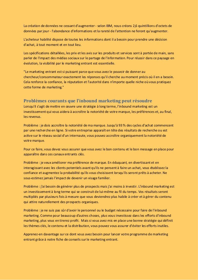 La création de données ne cessant d'augmenter - selon IBM, nous créons 2,6 quintillions d'octets de
données par jour - l'abondance d'informations et la rareté de l'attention ne feront qu'augmenter.
L'acheteur habilité dispose de toutes les informations dont il a besoin pour prendre une décision
d'achat, à tout moment et en tout lieu.
Les spécifications détaillées, les prix et les avis sur les produits et services sont à portée de main, sans
parler de l'impact des médias sociaux sur le partage de l'information. Pour réussir dans ce paysage en
évolution, la visibilité par le marketing entrant est essentielle.
"Le marketing entrant est si puissant parce que vous avez le pouvoir de donner au
chercheur/consommateur exactement les réponses qu'il cherche au moment précis où il en a besoin.
Cela renforce la confiance, la réputation et l'autorité dans n'importe quelle niche où vous pratiquez
cette forme de marketing."
Problèmes courants que l'inbound marketing peut résoudre
Lorsqu'il s'agit de mettre en œuvre une stratégie à long terme, l'inbound marketing est un
investissement qui vous aidera à accroître la notoriété de votre marque, les préférences et, au final,
les revenus.
Problème : je dois accroître la notoriété de ma marque. Jusqu'à 93 % des cycles d'achat commencent
par une recherche en ligne. Si votre entreprise apparaît en tête des résultats de recherche ou est
active sur le réseau social d'un internaute, vous pouvez accroître organiquement la notoriété de
votre marque.
Pour ce faire, vous devez vous assurer que vous avez le bon contenu et le bon message en place pour
apparaître dans ces canaux entrants clés.
Problème : je veux améliorer ma préférence de marque. En éduquant, en divertissant et en
interagissant avec les clients potentiels avant qu'ils ne pensent à faire un achat, vous établissez la
confiance et augmentez la probabilité qu'ils vous choisissent lorsqu'ils seront prêts à acheter. Ne
sous-estimez jamais l'impact de devenir un visage familier.
Problème : j'ai besoin de générer plus de prospects mais j'ai moins à investir. L'inbound marketing est
un investissement à long terme qui se construit de lui-même au fil du temps. Vos résultats seront
multipliés par plusieurs fois à mesure que vous deviendrez plus habile à créer et à gérer du contenu
qui attire naturellement des prospects organiques.
Problème : je ne suis pas sûr d'avoir le personnel ou le budget nécessaire pour faire de l'inbound
marketing. Comme pour beaucoup d'autres choses, plus vous investissez dans les efforts d'inbound
marketing, plus vous en tirerez profit.  Mais si vous avez mis en place une bonne stratégie qui définit
les thèmes clés, le contenu et la distribution, vous pouvez vous assurer d'éviter les efforts inutiles.
Apprenez-en davantage sur ce dont vous avez besoin pour lancer votre programme de marketing
entrant grâce à notre fiche de conseils sur le marketing entrant.
 