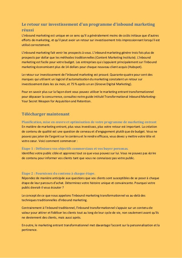 Le retour sur investissement d'un programme d'inbound marketing
réussi
L'inbound marketing est unique en ce sens qu'il a généralement moins de coûts initiaux que d'autres
efforts de marketing, et qu'il peut avoir un retour sur investissement très impressionnant lorsqu'il est
utilisé correctement.
L'inbound marketing fait venir les prospects à vous. L'inbound marketing génère trois fois plus de
prospects par dollar que les méthodes traditionnelles (Content Marketing Institute). L'inbound
marketing est facile pour votre budget. Les entreprises qui s'appuient principalement sur l'inbound
marketing économisent plus de 14 dollars pour chaque nouveau client acquis (Hubspot).
Le retour sur investissement de l'inbound marketing est prouvé. Quarante-quatre pour cent des
marques qui utilisent un logiciel d'automatisation du marketing constatent un retour sur
investissement dans les six mois, et 75 % après un an (Groove Digital Marketing).
Pour en savoir plus sur la façon dont vous pouvez utiliser le marketing entrant transformationnel
pour dépasser la concurrence, consultez notre guide intitulé Transformational Inbound Marketing-
Your Secret Weapon for Acquisition and Retention.
Télécharger maintenant
Planification, mise en œuvre et optimisation de votre programme de marketing entrant
En matière de marketing entrant, plus vous investissez, plus votre retour est important. La création
de contenu de qualité est une question de cerveau et d'engagement plutôt que de budget. Vous ne
pouvez pas jeter de l'argent sur le contenu et le rendre efficace, vous devez y mettre votre tête et
votre cœur. Voici comment commencer :
Étape 1 : Définissez vos objectifs commerciaux et vos buyer personas.
Identifiez votre public cible et apprenez tout ce que vous pouvez sur lui. Vous ne pouvez pas écrire
de contenu pour informer vos clients tant que vous ne connaissez pas votre public.
Étape 2 : Fournissez du contenu à chaque étape.
Répondez de manière anticipée aux questions que vos clients sont susceptibles de se poser à chaque
étape de leur parcours d'achat. Déterminez votre histoire unique et convaincante. Pourquoi votre
public devrait-il vous écouter ?
Le concept de ce que nous appelons l'inbound marketing transformationnel va au-delà des
techniques traditionnelles d'inbound marketing.
Contrairement à l'inbound traditionnel, l'inbound transformationnel s'appuie sur un contenu de
valeur pour attirer et fidéliser les clients tout au long de leur cycle de vie, non seulement avant qu'ils
ne deviennent des clients, mais aussi après.
En outre, le marketing entrant transformationnel met davantage l'accent sur la personnalisation et la
pertinence.
 