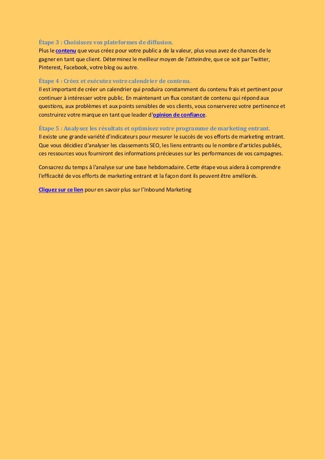 Étape 3 : Choisissez vos plateformes de diffusion.
Plus le contenu que vous créez pour votre public a de la valeur, plus vous avez de chances de le
gagner en tant que client. Déterminez le meilleur moyen de l'atteindre, que ce soit par Twitter,
Pinterest, Facebook, votre blog ou autre.
Étape 4 : Créez et exécutez votre calendrier de contenu.
Il est important de créer un calendrier qui produira constamment du contenu frais et pertinent pour
continuer à intéresser votre public. En maintenant un flux constant de contenu qui répond aux
questions, aux problèmes et aux points sensibles de vos clients, vous conserverez votre pertinence et
construirez votre marque en tant que leader d'opinion de confiance.
Étape 5 : Analysez les résultats et optimisez votre programme de marketing entrant.
Il existe une grande variété d'indicateurs pour mesurer le succès de vos efforts de marketing entrant.
Que vous décidiez d'analyser les classements SEO, les liens entrants ou le nombre d'articles publiés,
ces ressources vous fourniront des informations précieuses sur les performances de vos campagnes.
Consacrez du temps à l'analyse sur une base hebdomadaire. Cette étape vous aidera à comprendre
l'efficacité de vos efforts de marketing entrant et la façon dont ils peuvent être améliorés.
Cliquez sur ce lien pour en savoir plus sur l’Inbound Marketing
 