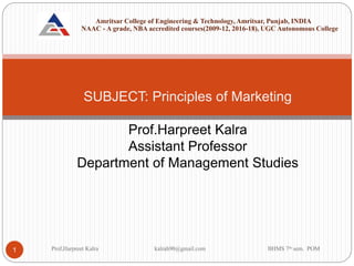 SUBJECT: Principles of Marketing
Prof.Harpreet Kalra
Assistant Professor
Department of Management Studies
Prof,Harpreet Kalra kalrah90@gmail.com BHMS 7th sem. POM
1
Amritsar College of Engineering & Technology, Amritsar, Punjab, INDIA
NAAC - A grade, NBA accredited courses(2009-12, 2016-18), UGC Autonomous College
 