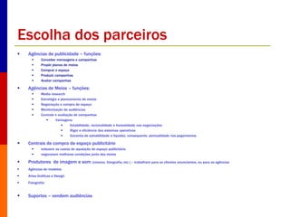 Escolha dos parceiros 
 Agências de publicidade – funções: 
 Conceber mensagens e campanhas 
 Propôr planos de meios 
 Comprar o espaço 
 Produzir campanhas 
 Avaliar campanhas 
 Agências de Meios – funções: 
 Media research 
 Estratégia e planeamento de meios 
 Negociação e compra de espaço 
 Monitorização de audiências 
 Controlo e avaliação de campanhas 
 Vantagens: 
 Estabilidade, racionalidade e honestidade nas negociações 
 Rigor e eficiência dos sistemas operativos 
 Garantia de solvabilidade e liquidez, consequente, pontualidade nos pagamentos 
 Centrais de compra de espaço publicitário 
 reduzem os custos de aquisição de espaço publicitário 
 negoceiam melhores condições junto dos meios 
 Produtores de imagem e som (cinema, fotografia, etc.) – trabalham para os clientes anunciantes, ou para as agências 
 Agências de modelos 
 Artes Gráficas e Design 
 Fotografia 
 Suportes – vendem audiências 
 
