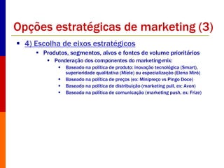 Opções estratégicas de marketing (3) 
 4) Escolha de eixos estratégicos 
 Produtos, segmentos, alvos e fontes de volume prioritários 
 Ponderação dos componentes do marketing-mix: 
 Baseado na política de produto: inovação tecnológica (Smart), 
superioridade qualitativa (Miele) ou especialização (Elena Miró) 
 Baseado na política de preços (ex: Minipreço vs Pingo Doce) 
 Baseado na política de distribuição (marketing pull, ex: Avon) 
 Baseado na política de comunicação (marketing push, ex: Frize) 
 