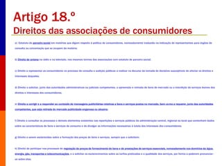 Artigo 18.º 
Direitos das associações de consumidores 
a) Estatuto de parceiro social em matérias que digam respeito à política de consumidores, nomeadamente traduzido na indicação de representantes para órgãos de 
consulta ou concertação que se ocupem da matéria; 
b) Direito de antena na rádio e na televisão, nos mesmos termos das associações com estatuto de parceiro social; 
c) Direito a representar os consumidores no processo de consulta e audição públicas a realizar no decurso da tomada de decisões susceptíveis de afectar os direitos e 
interesses daqueles; 
d) Direito a solicitar, junto das autoridades administrativas ou judiciais competentes, a apreensão e retirada de bens do mercado ou a interdição de serviços lesivos dos 
direitos e interesses dos consumidores; 
e) Direito a corrigir e a responder ao conteúdo de mensagens publicitárias relativas a bens e serviços postos no mercado, bem como a requerer, junto das autoridades 
competentes, que seja retirada do mercado publicidade enganosa ou abusiva; 
f) Direito a consultar os processos e demais elementos existentes nas repartições e serviços públicos da administração central, regional ou local que contenham dados 
sobre as características de bens e serviços de consumo e de divulgar as informações necessárias à tutela dos interesses dos consumidores; 
g) Direito a serem esclarecidas sobre a formação dos preços de bens e serviços, sempre que o solicitem; 
h) Direito de participar nos processos de regulação de preços de fornecimento de bens e de prestações de serviços essenciais, nomeadamente nos domínios da água, 
energia, gás, transportes e telecomunicações, e a solicitar os esclarecimentos sobre as tarifas praticadas e a qualidade dos serviços, por forma a poderem pronunciar-se 
sobre elas; 
 
