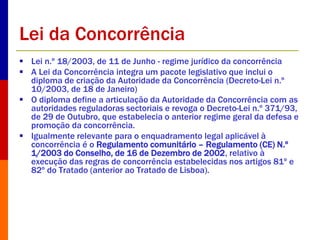 Lei da Concorrência 
 Lei n.º 18/2003, de 11 de Junho - regime jurídico da concorrência 
 A Lei da Concorrência integra um pacote legislativo que inclui o 
diploma de criação da Autoridade da Concorrência (Decreto-Lei n.º 
10/2003, de 18 de Janeiro) 
 O diploma define a articulação da Autoridade da Concorrência com as 
autoridades reguladoras sectoriais e revoga o Decreto-Lei n.º 371/93, 
de 29 de Outubro, que estabelecia o anterior regime geral da defesa e 
promoção da concorrência. 
 Igualmente relevante para o enquadramento legal aplicável à 
concorrência é o Regulamento comunitário – Regulamento (CE) N.º 
1/2003 do Conselho, de 16 de Dezembro de 2002, relativo à 
execução das regras de concorrência estabelecidas nos artigos 81º e 
82º do Tratado (anterior ao Tratado de Lisboa). 
 