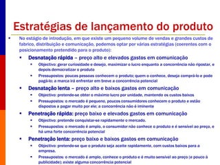 Estratégias de lançamento do produto 
 No estágio de introdução, em que existe um pequeno volume de vendas e grandes custos de 
fabrico, distribuição e comunicação, podemos optar por várias estratégias (coerentes com o 
posicionamento pretendido para o produto): 
 Desnatação rápida – preço alto e elevados gastos em comunicação 
 Objectivo: gerar curiosidade e desejo, maximizar o lucro enquanto a concorrência não ripostar, e 
depois democratizar o produto 
 Pressupostos: poucas pessoas conhecem o produto; quem o conhece, deseja comprá-lo e pode 
pagá-lo; a marca irá enfrentar em breve a concorrência potencial 
 Desnatação lenta – preço alto e baixos gastos em comunicação 
 Objectivo: pretende-se obter o máximo lucro por unidade, mantendo os custos baixos 
 Pressupostos: o mercado é pequeno, poucos consumidores conhecem o produto e estão 
dispostos a pagar muito por ele; a concorrência não é iminente 
 Penetração rápida: preço baixo e elevados gastos em comunicação 
 Objectivo: pretende conquistar-se rapidamente o mercado. 
 Pressupostos: o mercado é amplo, o consumidor não conhece o produto e é sensível ao preço, e 
há uma forte concorrência potencial 
 Penetração lenta: preço baixo e baixos gastos em comunicação 
 Objectivo: pretende-se que o produto seja aceite rapidamente, com custos baixos para a 
empresa. 
 Pressupostos: o mercado é amplo, conhece o produto e é muito sensível ao preço (e pouco à 
publicidade); existe alguma concorrência potencial 
 