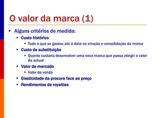 O valor da marca (1) 
 Alguns critérios de medida: 
 Custo histórico 
 Tudo o que se gastou até à data na criação e consolidação da marca 
 Custo de substituição 
 Quanto custaria desenvolver uma nova marca que possa atingir o valor 
da actual 
 Valor de mercado 
 Valor de venda 
 Elasticidade da procura face ao preço 
 Rendimentos de royalties 
 