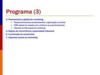Programa (3) 
4. Planeamento e gestão de marketing 
 Noções elementares de planeamento, organização e controlo 
 CRM: gestão da relação com o cliente e as suas ferramentas 
 Sistema de informação de marketing 
5. Regras da concorrência e propriedade industrial 
6. A protecção do consumidor 
7. Aspectos sociais do marketing 
 