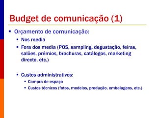 Budget de comunicação (1) 
 Orçamento de comunicação: 
 Nos media 
 Fora dos media (POS, sampling, degustação, feiras, 
salões, prémios, brochuras, catálogos, marketing 
directo, etc.) 
 Custos administrativos: 
 Compra de espaço 
 Custos técnicos (fotos, modelos, produção, embalagens, etc.) 
 