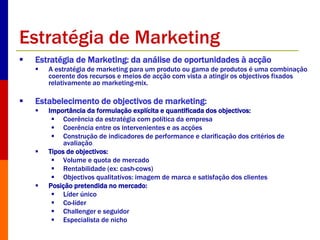 Estratégia de Marketing 
 Estratégia de Marketing: da análise de oportunidades à acção 
 A estratégia de marketing para um produto ou gama de produtos é uma combinação 
coerente dos recursos e meios de acção com vista a atingir os objectivos fixados 
relativamente ao marketing-mix. 
 Estabelecimento de objectivos de marketing: 
 Importância da formulação explícita e quantificada dos objectivos: 
 Coerência da estratégia com política da empresa 
 Coerência entre os intervenientes e as acções 
 Construção de indicadores de performance e clarificação dos critérios de 
avaliação 
 Tipos de objectivos: 
 Volume e quota de mercado 
 Rentabilidade (ex: cash-cows) 
 Objectivos qualitativos: imagem de marca e satisfação dos clientes 
 Posição pretendida no mercado: 
 Líder único 
 Co-líder 
 Challenger e seguidor 
 Especialista de nicho 
 