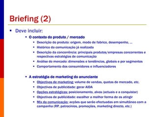 Briefing (2) 
 Deve incluir: 
 O contexto do produto / mercado 
 Descrição do produto: origem, modo de fabrico, desempenho, ... 
 Histórico da comunicação já realizada 
 Descrição da concorrência: principais produtos/empresas concorrentes e 
respectivas estratégias de comunicação 
 Análise do mercado: dimensões e tendências, globais e por segmentos 
 Comportamento dos consumidores e influenciadores 
 A estratégia de marketing do anunciante 
 Objectivos de marketing: volume de vendas, quotas de mercado, etc. 
 Objectivos de publicidade: gerar AIDA 
 Opções estratégicas: posicionamento, alvos (actuais e a conquistar) 
 Objectivos de publicidade: escolher a melhor forma de os atingir 
 Mix da comunicação: acções que serão efectuadas em simultâneo com a 
campanha (RP, patrocínios, promoções, marketing directo, etc.) 
 