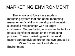 MARKETING ENVIRONMENT
The actors and forces in a modern
marketing system that can affect marketing
management’s ability to develop and maintain
successful relationships with its target
customers. So, marketing environmental factors
have a significant impact on the marketing
process. These marketing environmental
factors can be divided further into two groups i-e
Micro Environment and Macro
Environment.
 