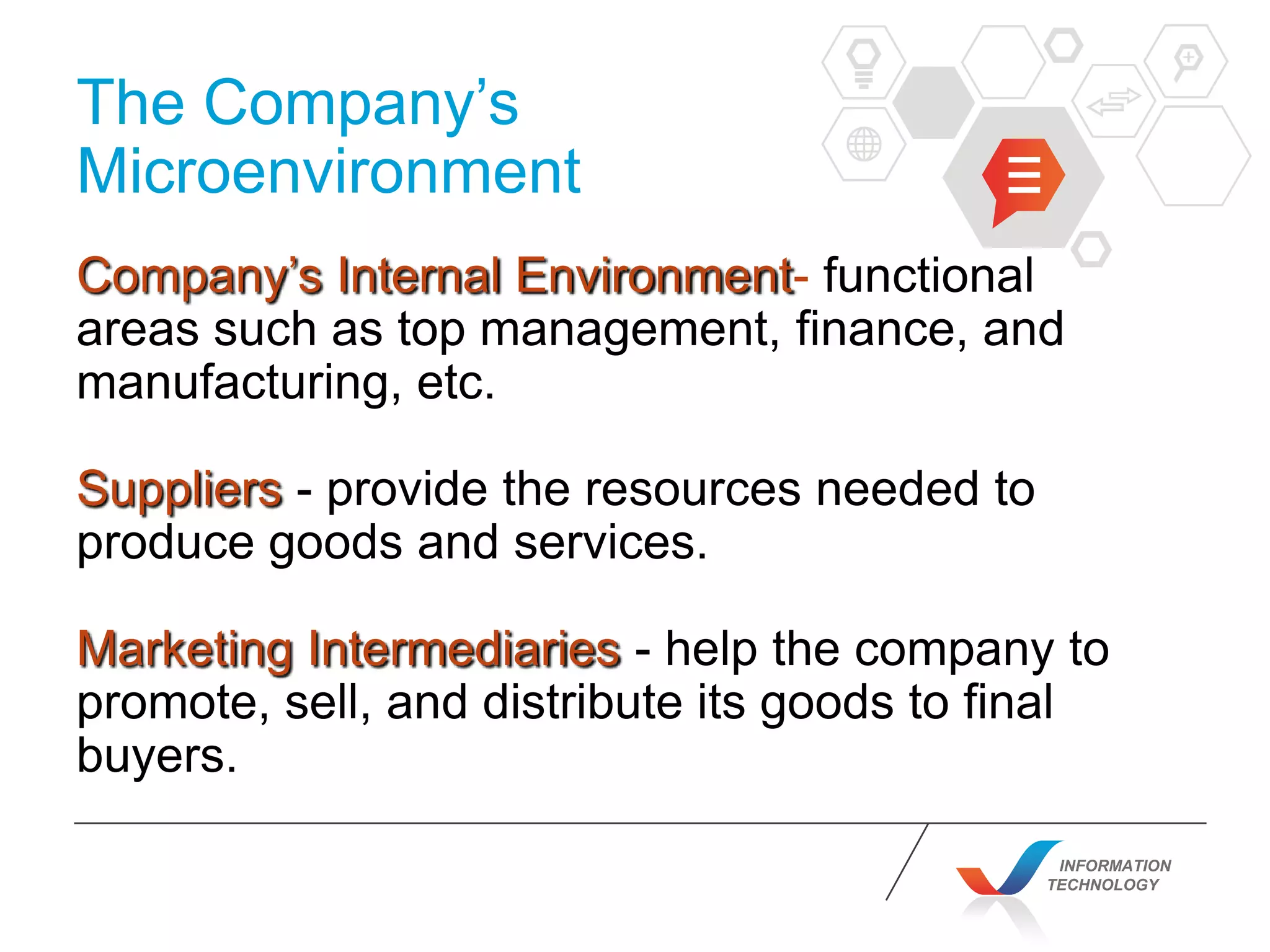 INFORMATION
TECHNOLOGY
The Company’s
Microenvironment
Company’s Internal Environment- functional
areas such as top management, finance, and
manufacturing, etc.
Suppliers - provide the resources needed to
produce goods and services.
Marketing Intermediaries - help the company to
promote, sell, and distribute its goods to final
buyers.
 