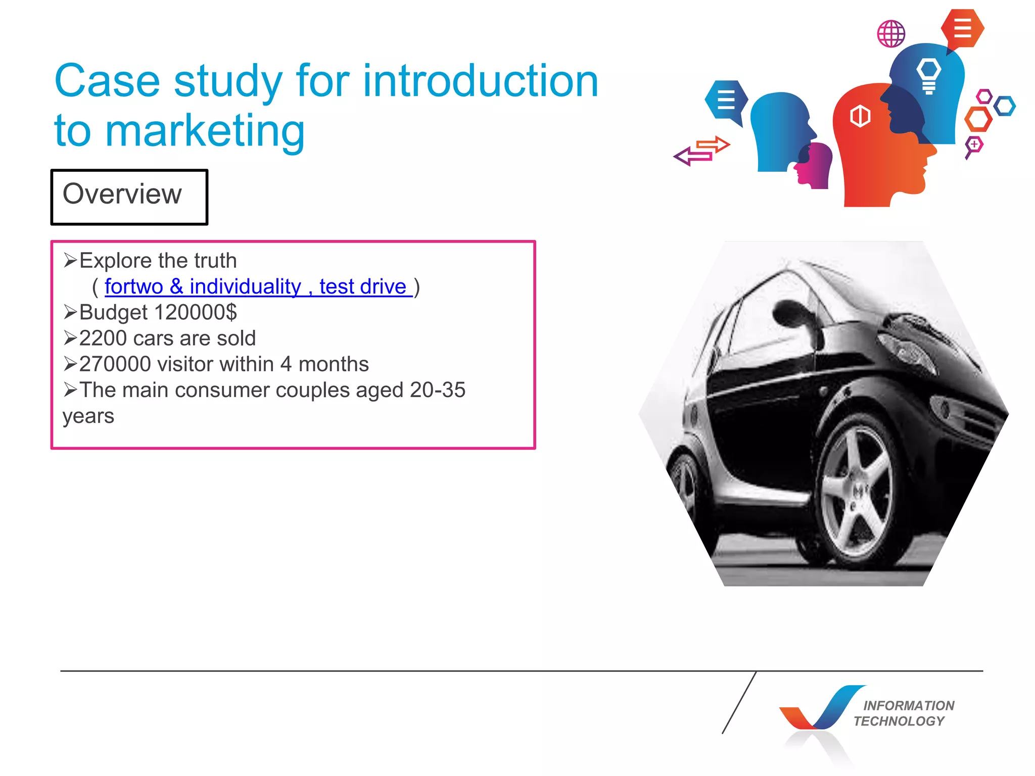 INFORMATION
TECHNOLOGY
Case study for introduction
to marketing
Explore the truth
( fortwo & individuality , test drive )
Budget 120000$
2200 cars are sold
270000 visitor within 4 months
The main consumer couples aged 20-35
years
Overview
 