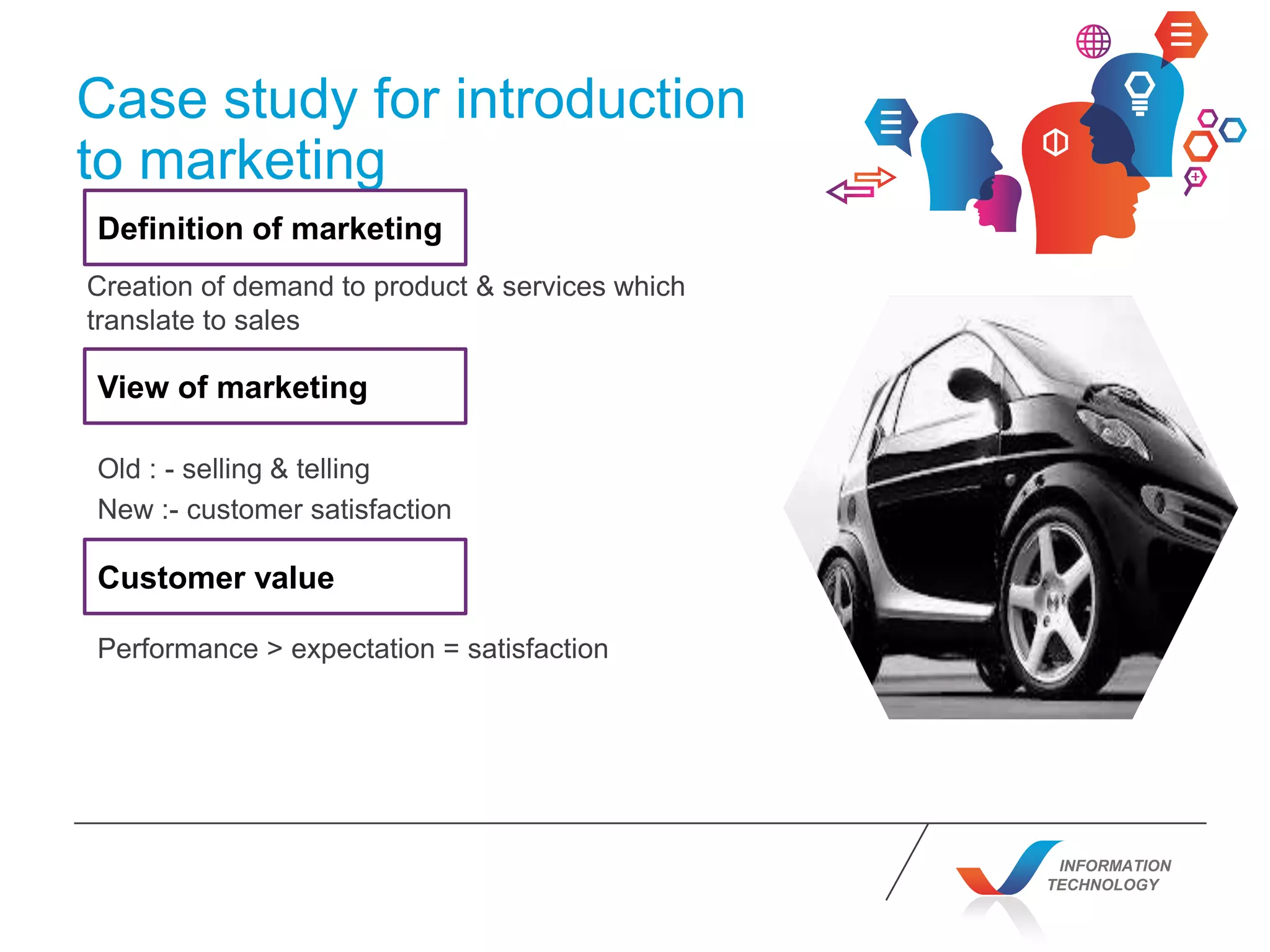 INFORMATION
TECHNOLOGY
Case study for introduction
to marketing
Creation of demand to product & services which
translate to sales
Definition of marketing
View of marketing
Old : - selling & telling
New :- customer satisfaction
Customer value
Performance > expectation = satisfaction
 