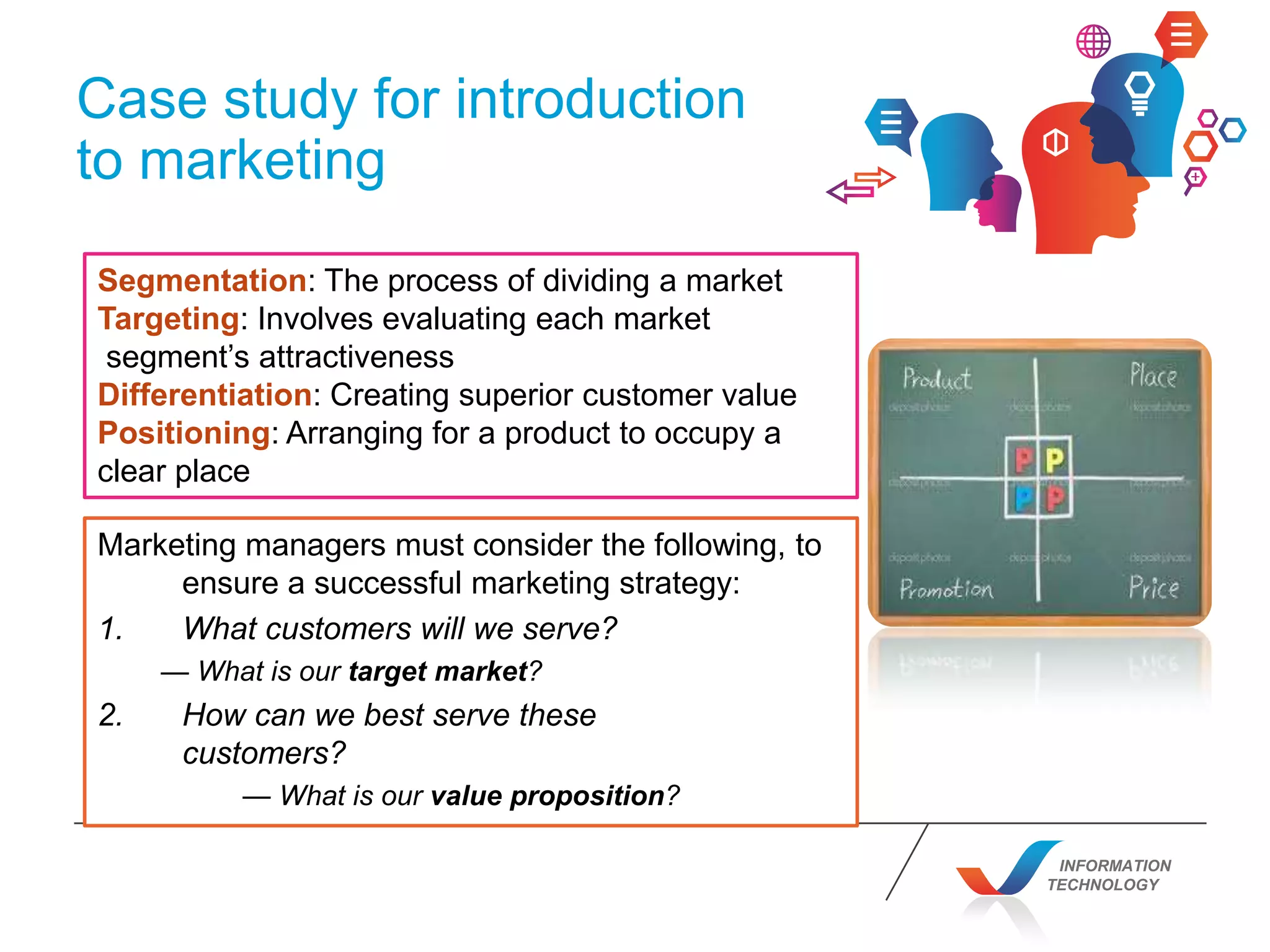 INFORMATION
TECHNOLOGY
Case study for introduction
to marketing
Segmentation: The process of dividing a market
Targeting: Involves evaluating each market
segment’s attractiveness
Differentiation: Creating superior customer value
Positioning: Arranging for a product to occupy a
clear place
Marketing managers must consider the following, to
ensure a successful marketing strategy:
1. What customers will we serve?
— What is our target market?
2. How can we best serve these
customers?
— What is our value proposition?
 