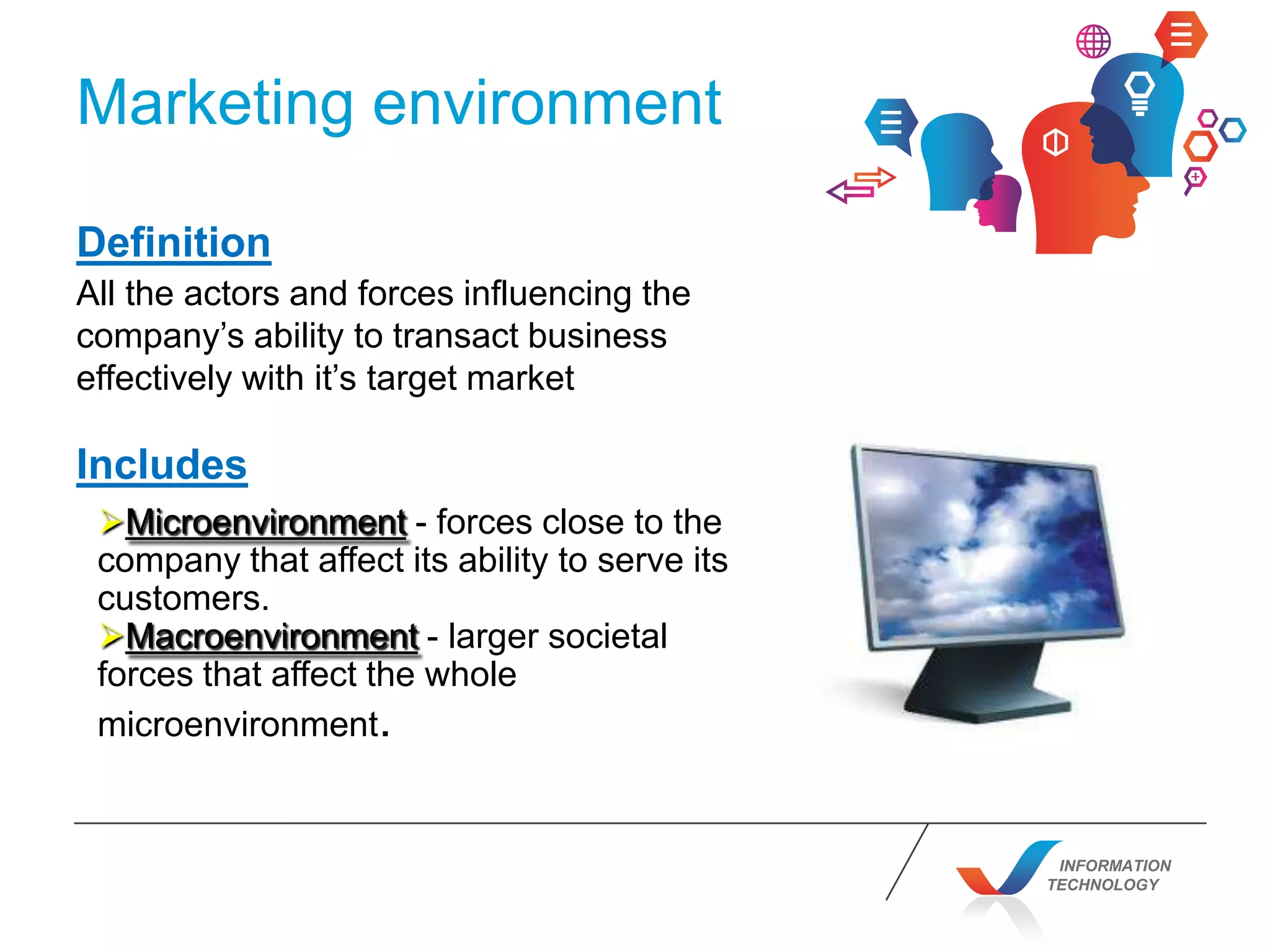INFORMATION
TECHNOLOGY
Marketing environment
Definition
All the actors and forces influencing the
company’s ability to transact business
effectively with it’s target market
Includes
Microenvironment - forces close to the
company that affect its ability to serve its
customers.
Macroenvironment - larger societal
forces that affect the whole
microenvironment.
 