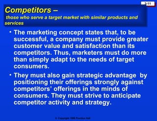 Competitors  –  those who serve a target market with similar products and services The marketing concept states that, to be successful, a company must provide greater customer value and satisfaction than its competitors. Thus, marketers must do more than simply adapt to the needs of target consumers. They must also gain strategic advantage  by positioning their offerings strongly against competitors’ offerings in the minds of consumers. They must strive to anticipate competitor activity and strategy. 