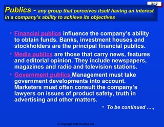 Publics  -  any group that perceives itself having an interest in a company’s ability to achieve its objectives Financial publics  influence the company’s ability to obtain funds. Banks, investment houses and stockholders are the principal financial publics. Media publics  are those that carry news, features and editorial opinion. They include newspapers, magazines and radio and television stations. Government publics   Management must take government developments into account. Marketers must often consult the company’s lawyers on issues of product safety, truth in advertising and other matters . To be continued …., 