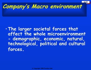 Company’s Macro environment The larger societal forces that affect the whole microenvironment - demographic, economic, natural, technological, political and cultural forces . 
