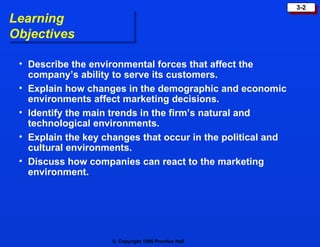 Learning Objectives Describe the environmental forces that affect the company’s ability to serve its customers. Explain how changes in the demographic and economic environments affect marketing decisions. Identify the main trends in the firm’s natural and technological environments. Explain the key changes that occur in the political and cultural environments. Discuss how companies can react to the marketing environment. 