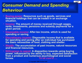 Consumer Demand and Spending Behaviour Buying power : Resources such as goods, services and financial holdings that can be traded in an exchange situation. Income : The amount of money received through wages, rents, investments, pensions and subsidy payments for a given period. Disposable income : After-tax income, which is used for spending or saving. Discretionary income : Disposable income that is available for spending and saving after an individual has purchased the basic necessities of food, clothing and shelter. Wealth : The accumulation of past income, natural resources and financial resources. Willingness to spend : A disposition towards using buying power, influenced by the ability to buy, expected satisfaction from a product and numerous psychological and social forces.  To be cont’d….. 