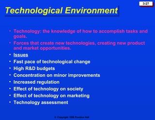 Technological Environment Technology: the knowledge of how to accomplish tasks and goals. Forces that create new technologies, creating new product and market opportunities. Issues Fast pace of technological change High R&D budgets Concentration on minor improvements Increased regulation Effect of technology on society Effect of technology on marketing Technology assessment 
