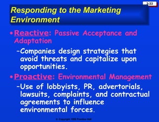 Responding to the Marketing Environment Reactive :  Passive Acceptance and Adaptation   Companies design strategies that avoid threats and capitalize upon opportunities. Proactive :  Environmental Management Use of lobbyists, PR, advertorials, lawsuits, complaints, and contractual agreements to influence environmental forces . 