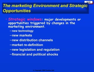 The marketing Environment and Strategic Opportunities Strategic windows : major developments or opportunities triggered by changes in the marketing environment . new technology new markets new distribution channels market re-definition new legislation and regulation financial and political shocks 