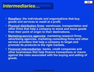 Intermediaries… Resellers : the individuals and organizations that buy goods and services to resell at a profit. Physical distribution firms : warehouse, transportation and other firms that help a company to stock and move goods from their point of origin to their destinations. Marketing-service agencies : marketing research firms, advertising agencies, marketing consulting firms and other service providers that help a company to target and promote its products to the right markets. Financial intermediaries : banks, credit companies and other businesses that help finance transactions or insure against the risks associated with the buying and selling of goods. 