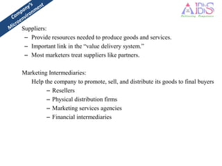 Suppliers:
 – Provide resources needed to produce goods and services.
 – Important link in the “value delivery system.”
 – Most marketers treat suppliers like partners.

Marketing Intermediaries:
   Help the company to promote, sell, and distribute its goods to final buyers
         – Resellers
         – Physical distribution firms
         – Marketing services agencies
         – Financial intermediaries
 