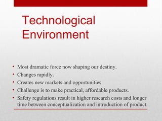 Technological
Environment
•
•
•
•
•

Most dramatic force now shaping our destiny.
Changes rapidly.
Creates new markets and opportunities
Challenge is to make practical, affordable products.
Safety regulations result in higher research costs and longer
time between conceptualization and introduction of product.

 