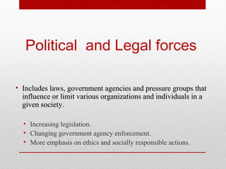 Political and Legal forces
• Includes laws, government agencies and pressure groups that
influence or limit various organizations and individuals in a
given society.
• Increasing legislation.
• Changing government agency enforcement.
• More emphasis on ethics and socially responsible actions.

 