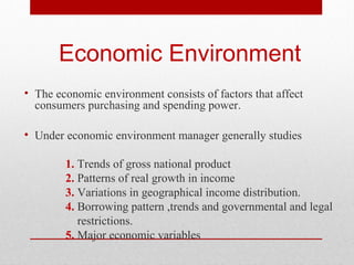 Economic Environment
• The economic environment consists of factors that affect
consumers purchasing and spending power.
• Under economic environment manager generally studies
1. Trends of gross national product
2. Patterns of real growth in income
3. Variations in geographical income distribution.
4. Borrowing pattern ,trends and governmental and legal
restrictions.
5. Major economic variables

 