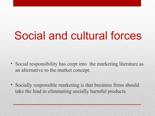 Social and cultural forces
• Social responsibility has crept into the marketing literature as
an alternative to the market concept.
• Socially responsible marketing is that business firms should
take the lead in eliminating socially harmful products

 