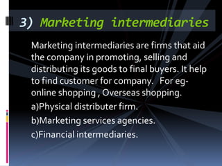 Marketing intermediaries are firms that aid
the company in promoting, selling and
distributing its goods to final buyers. It help
to find customer for company. For eg-
online shopping , Overseas shopping.
a)Physical distributer firm.
b)Marketing services agencies.
c)Financial intermediaries.
3) Marketing intermediaries
 