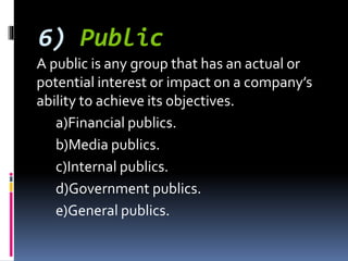 6) Public
A public is any group that has an actual or
potential interest or impact on a company’s
ability to achieve its objectives.
a)Financial publics.
b)Media publics.
c)Internal publics.
d)Government publics.
e)General publics.
 