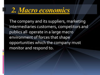 The company and its suppliers, marketing
intermediaries customers, competitors and
publics all operate in a large macro
environment of forces that shape
opportunities which the company must
monitor and respond to.
2. Macro economics
 