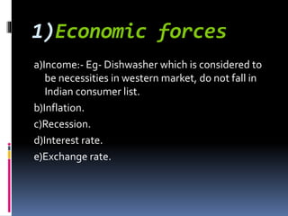 1)Economic forces
a)Income:- Eg- Dishwasher which is considered to
be necessities in western market, do not fall in
Indian consumer list.
b)Inflation.
c)Recession.
d)Interest rate.
e)Exchange rate.
 