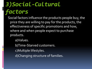 3)Social-Cultural
factors
Social factors influence the products people buy, the
price they are willing to pay for the products, the
effectiveness of specific promotions and how,
where and when people expect to purchase
products.
a)Values.
b)Time-Starved customers.
c)Multiple lifestyles.
d)Changing structure of families.
 