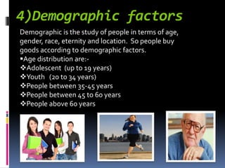 4)Demographic factors
Demographic is the study of people in terms of age,
gender, race, eternity and location. So people buy
goods according to demographic factors.
Age distribution are:-
Adolescent (up to 19 years)
Youth (20 to 34 years)
People between 35-45 years
People between 45 to 60 years
People above 60 years
 
