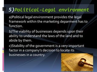 a)Political legal environment provides the legal
framework within the marketing deparment has to
function.
b)The viability of businesses depends upon their
ability to understand the laws of the land and to
abide by them.
c)Stability of the government is a very important
factor in a company’s decision to locate its
businesses in a country.
5)Political-Legal environment
 