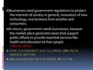 d)Businesses need government regulations to protect
the interests of society in general, innovators of new
technology, one business from another and
consumers.
e)In return, government needs businesses, because
the market place generates taxes that support
public efforts to provide essential services like
health and education to their people
FOR EXAMPLE-
 NOW GOVERNMENT HAS ALLOWED 100% FDI IN
SERVICE SECTOR.
 RBI HAS HICKED FBI CAP FROM 49% TO 74%.
 