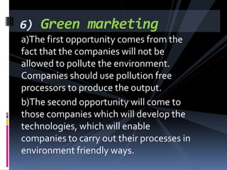a)The first opportunity comes from the
fact that the companies will not be
allowed to pollute the environment.
Companies should use pollution free
processors to produce the output.
b)The second opportunity will come to
those companies which will develop the
technologies, which will enable
companies to carry out their processes in
environment friendly ways.
6) Green marketing
 