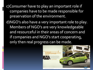 c)Consumer have to play an important role if
companies have to be made responsible for
preservation of the environment.
d)NGO’s also have a very important role to play.
Members of NGO’s are very knowledgeable
and resourceful in their areas of concern and
if companies and NGO’s start cooperating,
only then real progress can be made.
 