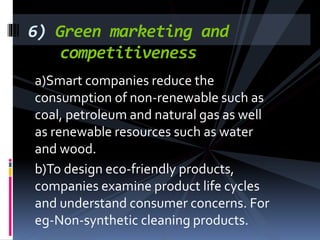 a)Smart companies reduce the
consumption of non-renewable such as
coal, petroleum and natural gas as well
as renewable resources such as water
and wood.
b)To design eco-friendly products,
companies examine product life cycles
and understand consumer concerns. For
eg-Non-synthetic cleaning products.
6) Green marketing and
competitiveness
 