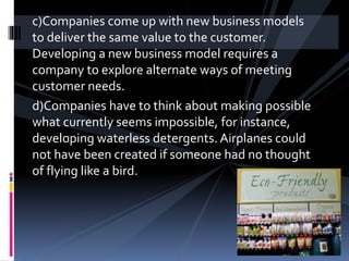 c)Companies come up with new business models
to deliver the same value to the customer.
Developing a new business model requires a
company to explore alternate ways of meeting
customer needs.
d)Companies have to think about making possible
what currently seems impossible, for instance,
developing waterless detergents. Airplanes could
not have been created if someone had no thought
of flying like a bird.
 