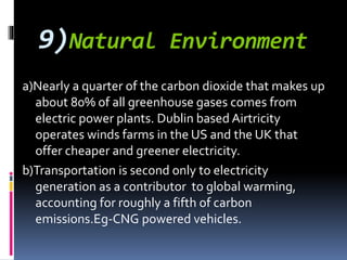 9)Natural Environment
a)Nearly a quarter of the carbon dioxide that makes up
about 80% of all greenhouse gases comes from
electric power plants. Dublin based Airtricity
operates winds farms in the US and the UK that
offer cheaper and greener electricity.
b)Transportation is second only to electricity
generation as a contributor to global warming,
accounting for roughly a fifth of carbon
emissions.Eg-CNG powered vehicles.
 