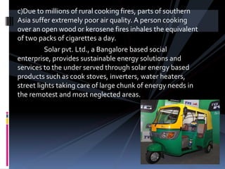 c)Due to millions of rural cooking fires, parts of southern
Asia suffer extremely poor air quality. A person cooking
over an open wood or kerosene fires inhales the equivalent
of two packs of cigarettes a day.
Solar pvt. Ltd., a Bangalore based social
enterprise, provides sustainable energy solutions and
services to the under served through solar energy based
products such as cook stoves, inverters, water heaters,
street lights taking care of large chunk of energy needs in
the remotest and most neglected areas.
 