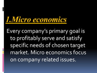 1.Micro economics
Every company’s primary goal is
to profitably serve and satisfy
specific needs of chosen target
market. Micro economics focus
on company related issues.
 